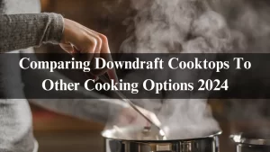 Read more about the article Comparing Downdraft Cooktops To Other Cooking Options 2024